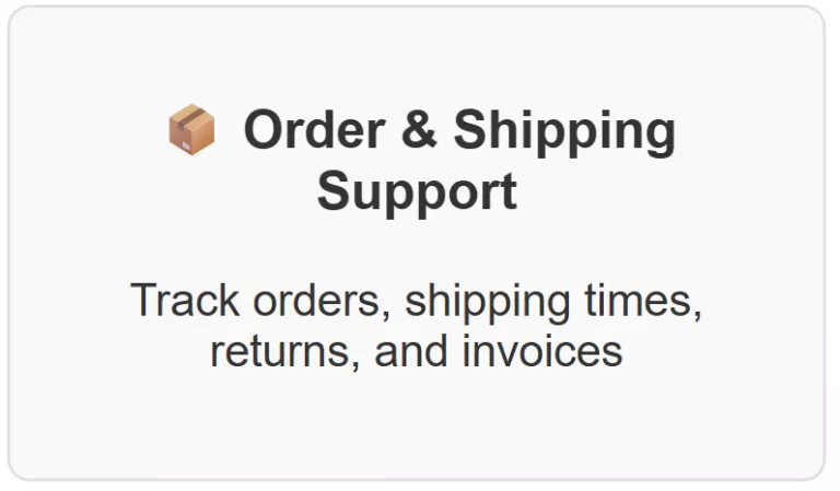 Order & Shipping Support Track orders, shipping times, returns, and invoices